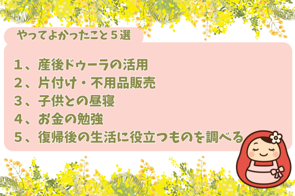 やって良かったこと５選が書かれた説明ボード画像。内容は、
１、産後ドゥーラの活用
２、片付け・不用品販売
３、子どもとの昼寝
４、お金の勉強
５、復帰後の生活に役立つものを調べる